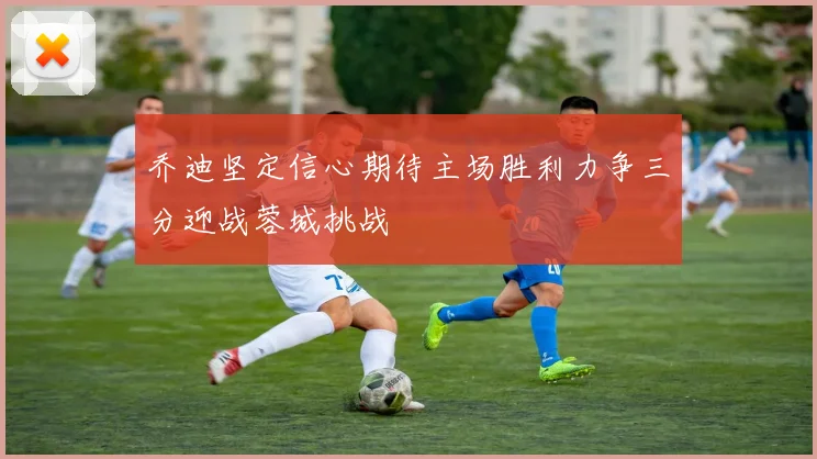 乔迪坚定信心期待主场胜利力争三分迎战蓉城挑战