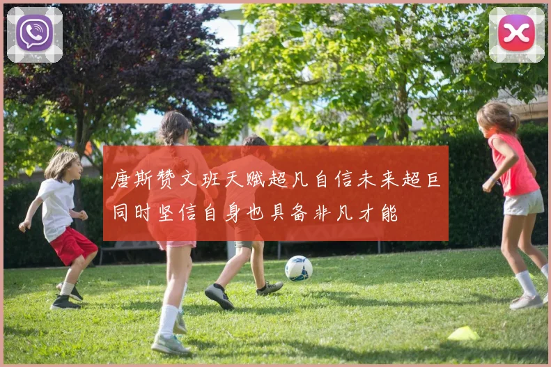唐斯赞文班天赋超凡自信未来超巨同时坚信自身也具备非凡才能
