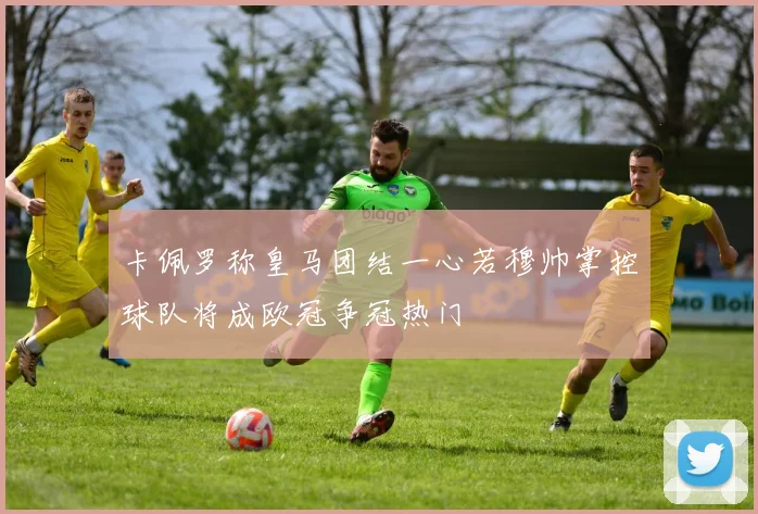 卡佩罗称皇马团结一心若穆帅掌控球队将成欧冠争冠热门