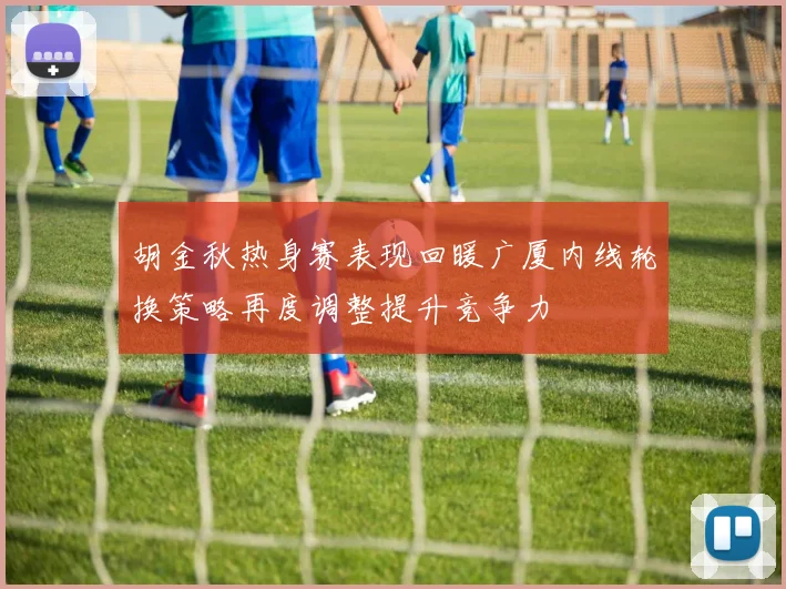胡金秋热身赛表现回暖广厦内线轮换策略再度调整提升竞争力