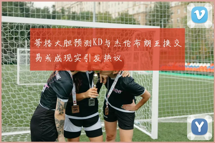蒂格大胆预测KD与杰伦布朗互换交易或成现实引发热议