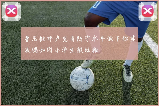鲁尼批评卢克肖防守水平低下称其表现如同小学生般幼稚