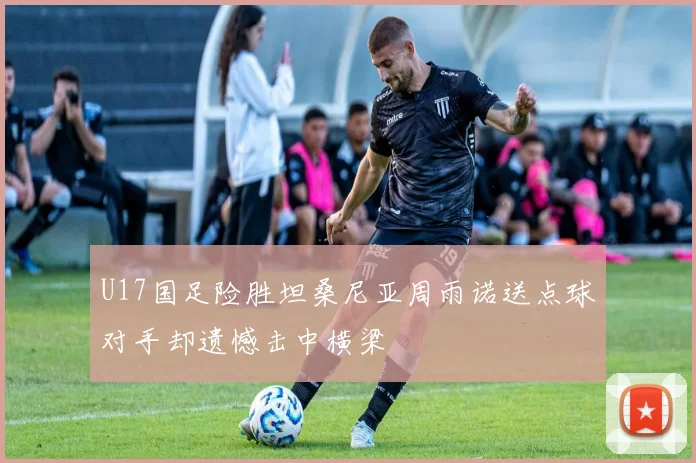 U17国足险胜坦桑尼亚周雨诺送点球对手却遗憾击中横梁