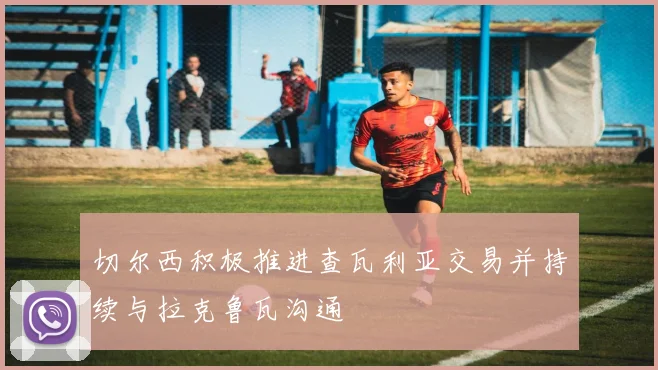 切尔西积极推进查瓦利亚交易并持续与拉克鲁瓦沟通