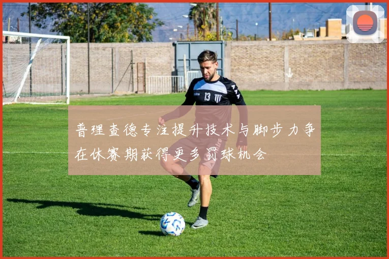 普理查德专注提升技术与脚步力争在休赛期获得更多罚球机会