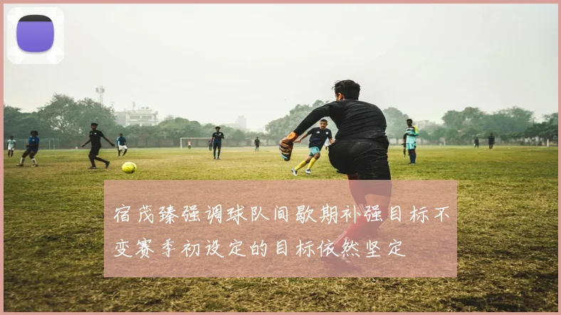宿茂臻强调球队间歇期补强目标不变赛季初设定的目标依然坚定