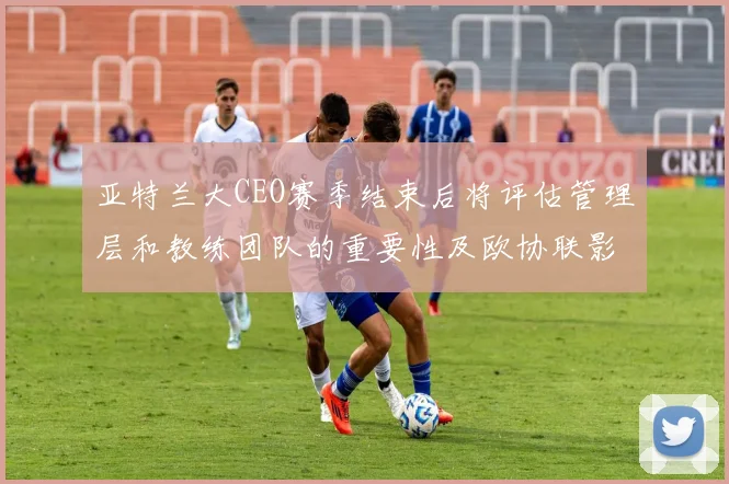 亚特兰大CEO赛季结束后将评估管理层和教练团队的重要性及欧协联影响