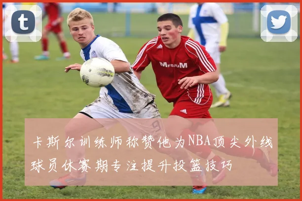 卡斯尔训练师称赞他为NBA顶尖外线球员休赛期专注提升投篮技巧