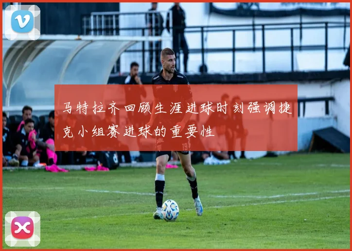 马特拉齐回顾生涯进球时刻强调捷克小组赛进球的重要性