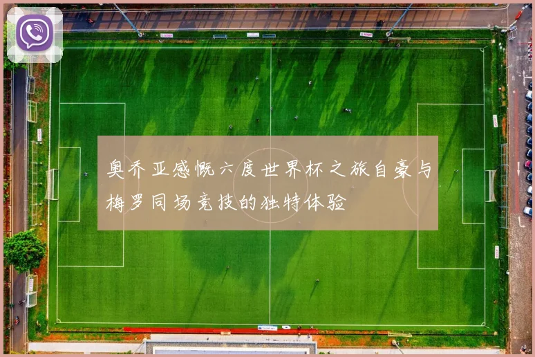 奥乔亚感慨六度世界杯之旅自豪与梅罗同场竞技的独特体验