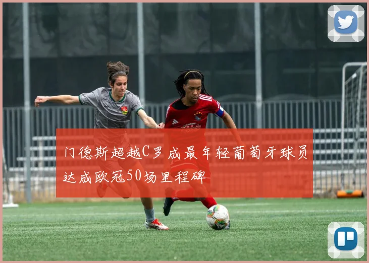门德斯超越C罗成最年轻葡萄牙球员达成欧冠50场里程碑