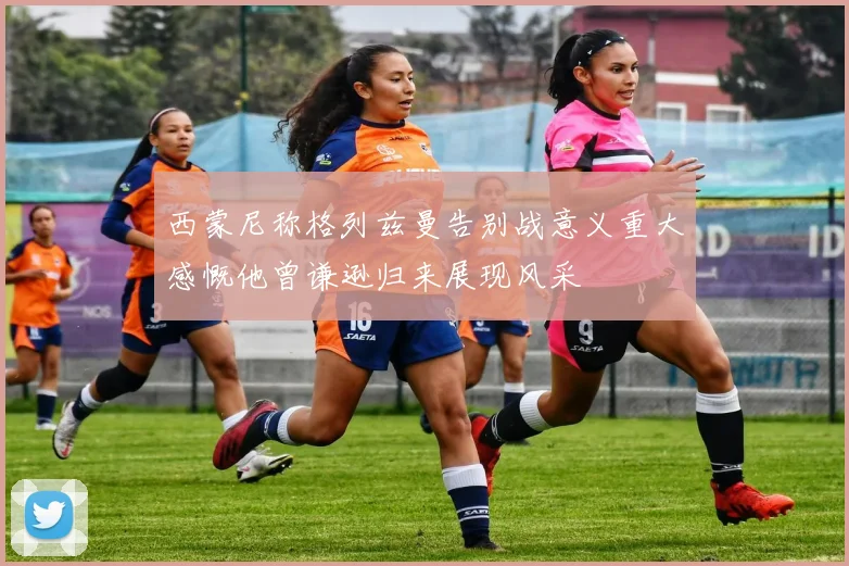 西蒙尼称格列兹曼告别战意义重大感慨他曾谦逊归来展现风采
