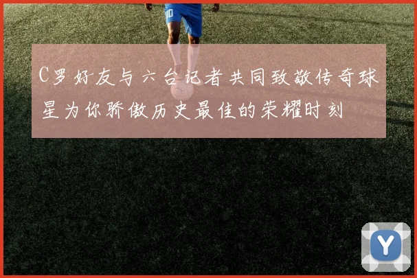 C罗好友与六台记者共同致敬传奇球星为你骄傲历史最佳的荣耀时刻