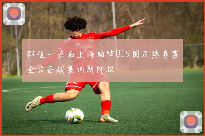 邵佳一亲临上海助阵U19国足热身赛全力备战集训新阶段