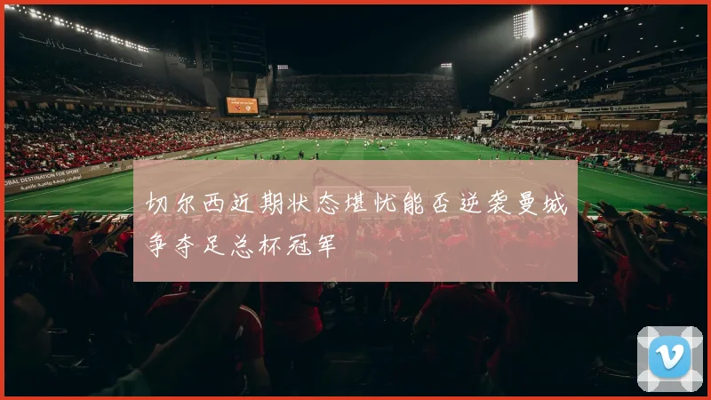 切尔西近期状态堪忧能否逆袭曼城争夺足总杯冠军