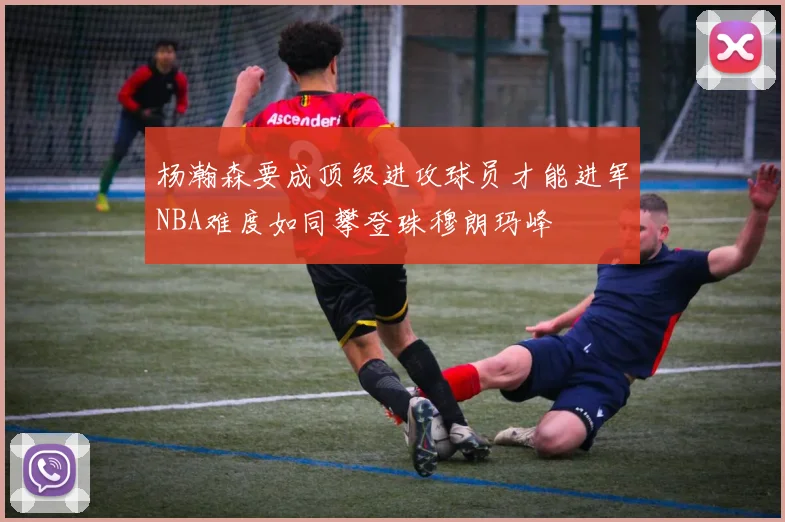 杨瀚森要成顶级进攻球员才能进军NBA难度如同攀登珠穆朗玛峰