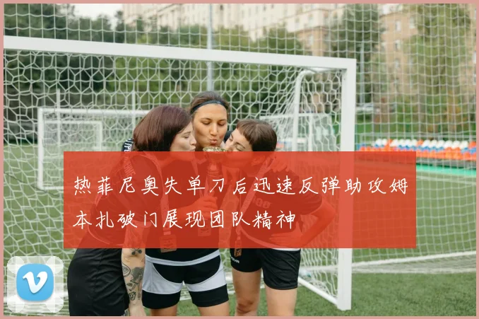 热菲尼奥失单刀后迅速反弹助攻姆本扎破门展现团队精神