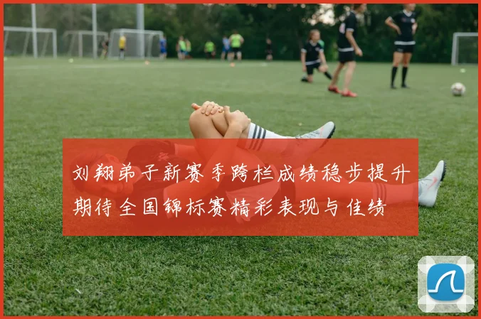 刘翔弟子新赛季跨栏成绩稳步提升期待全国锦标赛精彩表现与佳绩