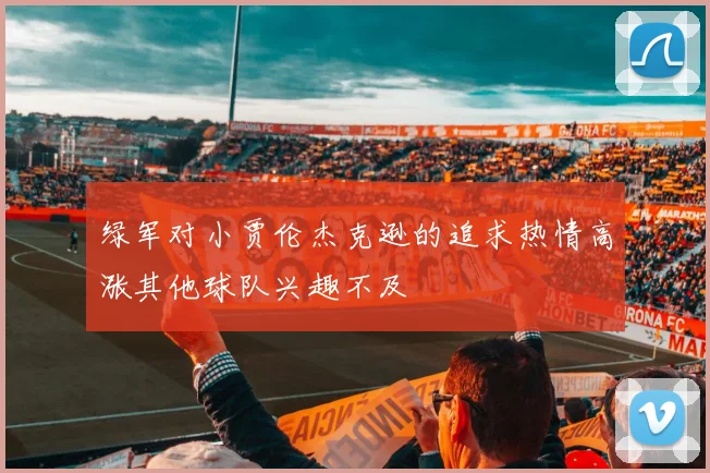 绿军对小贾伦杰克逊的追求热情高涨其他球队兴趣不及