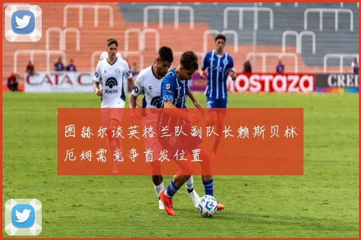 图赫尔谈英格兰队副队长赖斯贝林厄姆需竞争首发位置