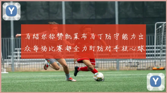 马绍尔称赞凯莱布马丁防守能力出众每场比赛都全力盯防对手核心球员