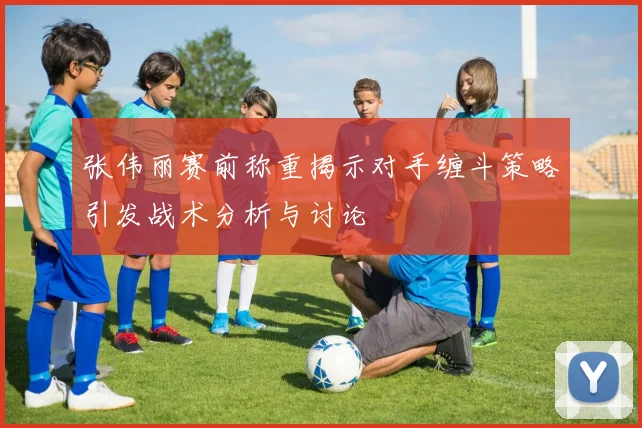 张伟丽赛前称重揭示对手缠斗策略引发战术分析与讨论