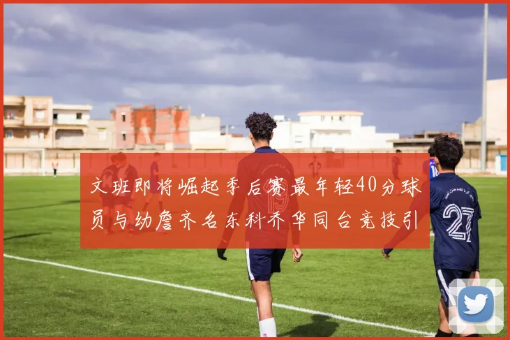 文班即将崛起季后赛最年轻40分球员与幼詹齐名东科乔华同台竞技引关注