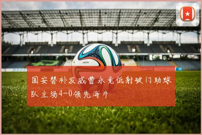 国安替补发威曹永竞低射破门助球队主场4-0领先海牛