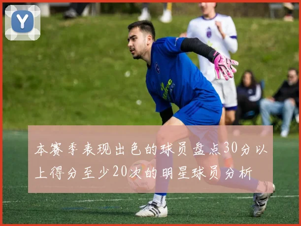 本赛季表现出色的球员盘点30分以上得分至少20次的明星球员分析
