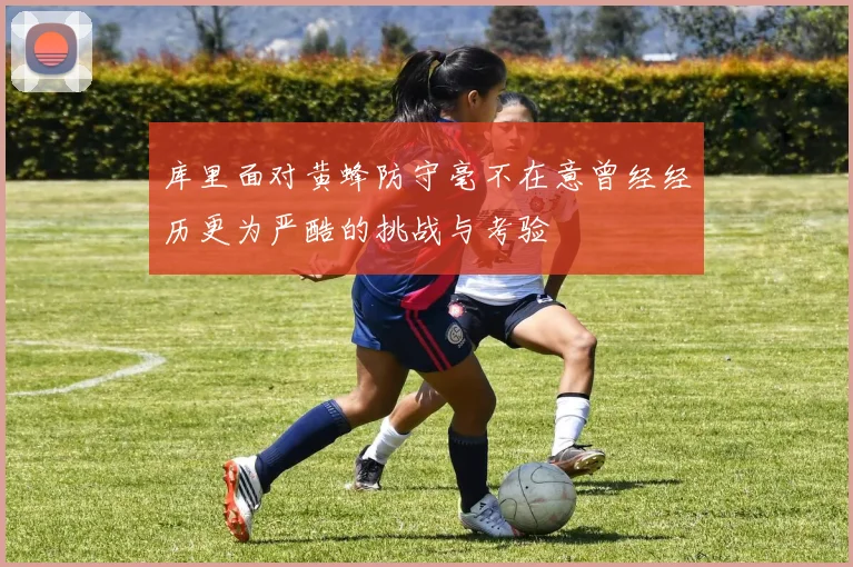 库里面对黄蜂防守毫不在意曾经经历更为严酷的挑战与考验