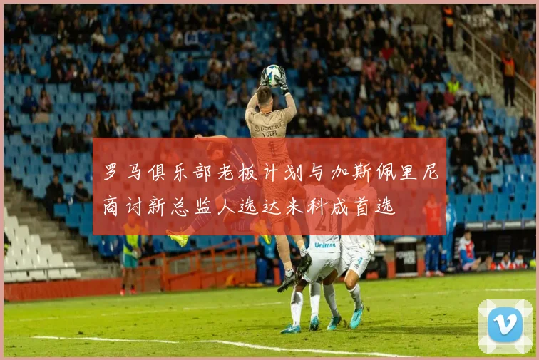 罗马俱乐部老板计划与加斯佩里尼商讨新总监人选达米科成首选