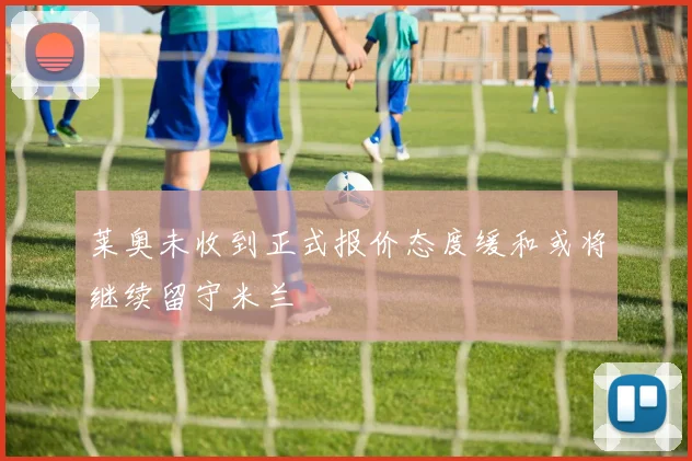 莱奥未收到正式报价态度缓和或将继续留守米兰