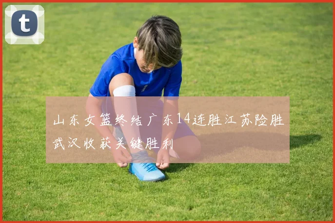 山东女篮终结广东14连胜江苏险胜武汉收获关键胜利