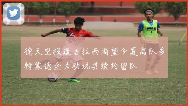 德天空报道吉拉西渴望今夏离队多特蒙德全力劝说其续约留队
