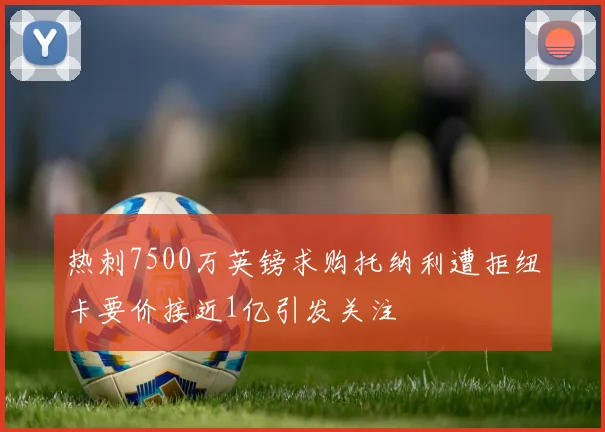 热刺7500万英镑求购托纳利遭拒纽卡要价接近1亿引发关注