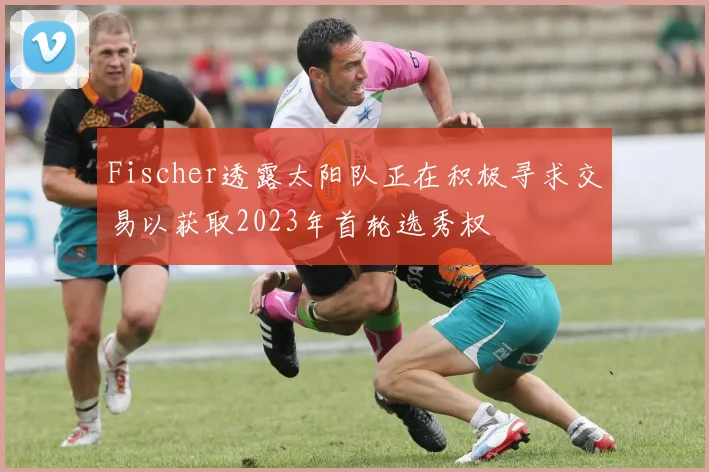 Fischer透露太阳队正在积极寻求交易以获取2023年首轮选秀权